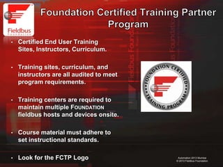 37
Automation 2013 Mumbai
© 2013 Fieldbus Foundation
• Certified End User Training
Sites, Instructors, Curriculum.
• Training sites, curriculum, and
instructors are all audited to meet
program requirements.
• Training centers are required to
maintain multiple FOUNDATION
fieldbus hosts and devices onsite.
• Course material must adhere to
set instructional standards.
• Look for the FCTP Logo
 