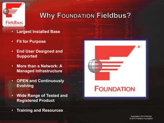 4
Automation 2013 Mumbai
© 2013 Fieldbus Foundation
• Largest Installed Base
• Fit for Purpose
• End User Designed and
Supported
• More than a Network: A
Managed Infrastructure
• OPEN and Continuously
Evolving
• Wide Range of Tested and
Registered Product
• Training and Resources
 