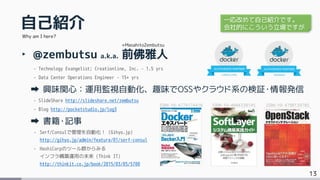 13
自己紹介
‣ @zembutsu a.k.a. 前佛雅人
- Technology Evangelist; Creationline, Inc. – 1.5 yrs
- Data Center Operations Engineer – 15+ yrs
興味関心：運用監視自動化、趣味でOSSやクラウド系の検証・情報発信
- SlideShare http://slideshare.net/zembutsu
- Blog http://pocketstudio.jp/log3
書籍・記事
- Serf/Consulで管理を自動化！ (Gihyo.jp)
http://gihyo.jp/admin/feature/01/serf-consul
- HashiCorpのツール群からみる
インフラ構築運用の未来 (Think IT)
http://thinkit.co.jp/book/2015/03/05/5700
Why am I here?
+MasahitoZembutsu
ISBN-10: 4774174416 ISBN-10: 4844338145 ISBN-10: 4798139785
一応改めて自己紹介です。
会社的にこういう立場ですが
 