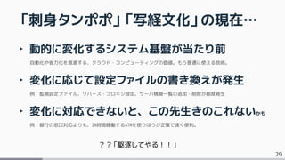 29
‣ 動的に変化するシステム基盤が当たり前
自動化や省力化を推進する、クラウド・コンピューティングの価値。もう普通に使える技術。
‣ 変化に応じて設定ファイルの書き換えが発生
例：監視設定ファイル、リバース・プロキシ設定、サーバ情報一覧の追加・削除が都度発生
‣ 変化に対応できないと、この先生きのこれないかも
例：銀行の窓口対応よりも、24時間稼働するATMを使うほうが正確で速く便利。
「刺身タンポポ」「写経文化」の現在…
？？「駆逐してやる！！」
 