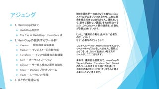 アジェンダ
 1. HashiCorpとは？
 HashiCorpの歴史
 The Tao of HashiCorp – HashiCorp 道
 2. HashiCorpの提供するツール群
 Vagrant … 開発環境自動構築
 Packer … マシンイメージ自動作成
 Terraform … インフラ環境の自動構築
 Serf … オーケストレーション
 Consul … サービス検出と運用自動化
 Atlas … DevOps プラットフォーム
 Vault … シークレット管理
 3. まとめ・質疑応答
開発と運用が一枚岩となって戦うDevOps
スタイルが広まりつつある昨今。これは開
発者視点だけではありません。運用として
も、避けて通れない課題。それを解決する
ためにDevOpsツール群の使用と、自動化
が必要とされています。
しかし、「運用の自動化」も本当に必要な
のでしょうか？
なぜ、必要なのでしょうか？
この答えの一つが、HashiCorpの考え方や、
ツール・サービスかもしれません。運用だ
からこそ、今、知っておきたい考え方や
ツールが、ここにあります。
本講は、運用担当者視点で、HashiCorpの
Vagrant、Packer、Terraform、Serf、Consul
の各ツールの考え方や使い方を通して、
自動化のありかたについて、皆さんと考え
る場にしたいと考えます。
 