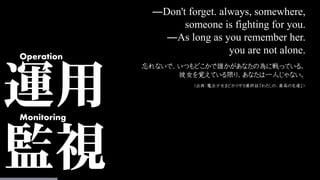 運用
監視
Operation
Monitoring
―Don't forget. always, somewhere,
someone is fighting for you.
―As long as you remember her.
you are not alone.
忘れないで、いつもどこかで誰かがあなたの為に戦っている。
彼女を覚えている限り、あなたは一人じゃない。
（出典：魔法少女まどかマギカ最終話「わたしの、最高の友達」）
 