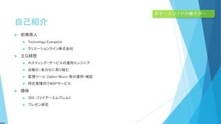 自己紹介
 前佛雅人
 Technology Evangelist
 クリエーションライン株式会社
 主な経歴
 ホスティング・サービスの運用エンジニア
 自動化・省力化に取り組む
 監視ツール Zabbix・Munin 等の運用・検証
 特定業種向けMSPサービス
 趣味
 3DS：ファイアーエムブレムif
 プレゼン研究
おや…スライドの様子が…
 
