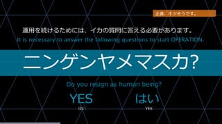 ニンゲンヤメマスカ?
Do you resign as human being?
It is necessary to answer the following questions to start OPERATION.
YES はい
はい YES
運用を続けるためには、イカの質問に答える必要があります。
正直、キツそうです。
 