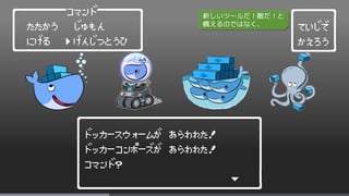 ┌──────────────────────┐
│ドッカースウォームが あらわれた! │
│ドッカーコンポーズが あらわれた! │
│コマンド? │
│ ∨ │
└━━━━━━━━━━━━━━━━━━━━━━┘
┌────┐
│ていじで │
│かえろう │
└━━━━┘
┌──────コマンド─────┐
│ たたかう じゅもん │
│ にげる げんじつとうひ │
└━━━━━━━━━━━━━━━┘
＞
新しいツールだ！敵だ！と
構えるのではなく、
 