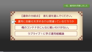 【運命の分岐点】 進む道を選んでください。
運用に自動化を求めるのは間違っているだろうか
俺のコンテナがこんなに軽いわけがない。
ラブライブ！に学ぶ運用組織論
一応、選択肢を用意しました
 