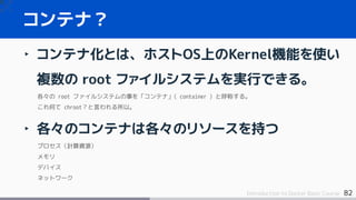 82Introduction to Docker Basic Course
‣ コンテナ化とは、ホストOS上のKernel機能を使い
複数の root ファイルシステムを実行できる。
各々の root ファイルシステムの事を「コンテナ」( container ) と呼称する。
これ何て chroot？と言われる所以。
‣ 各々のコンテナは各々のリソースを持つ
プロセス（計算資源）
メモリ
デバイス
ネットワーク
コンテナ？
 