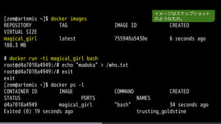 [zem@artemis ~]$ docker images
REPOSITORY TAG IMAGE ID CREATED
VIRTUAL SIZE
magical_girl latest 755948a5430e 6 seconds ago
188.3 MB
# docker run -ti magical_girl bash
root@d4a7018a4949:/# echo "madoka" > /who.txt
root@d4a7018a4949:/# exit
exit
[zem@artemis ~]$ docker ps -l
CONTAINER ID IMAGE COMMAND CREATED
STATUS PORTS NAMES
d4a7018a4949 magical_girl "bash" 34 seconds ago
Exited (0) 19 seconds ago trusting_goldstine
イメージはスナップショット
のようなもの。
 