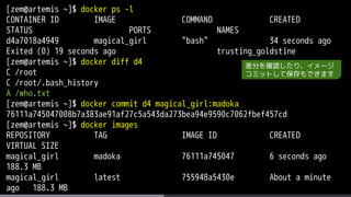 [zem@artemis ~]$ docker ps -l
CONTAINER ID IMAGE COMMAND CREATED
STATUS PORTS NAMES
d4a7018a4949 magical_girl "bash" 34 seconds ago
Exited (0) 19 seconds ago trusting_goldstine
[zem@artemis ~]$ docker diff d4
C /root
C /root/.bash_history
A /who.txt
[zem@artemis ~]$ docker commit d4 magical_girl:madoka
76111a745047008b7a383ae91af27c5a543da273bea94e9590c7062fbef457cd
[zem@artemis ~]$ docker images
REPOSITORY TAG IMAGE ID CREATED
VIRTUAL SIZE
magical_girl madoka 76111a745047 6 seconds ago
188.3 MB
magical_girl latest 755948a5430e About a minute
ago 188.3 MB
差分を確認したり、イメージ
コミットして保存もできます
 