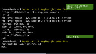 [zem@artemis ~]$ docker run -ti magical_girl:mami bash
root@add71b4968ba:/# rm -rf --no-preserve-root /
(snip)
rm: cannot remove '/sys/block/dm-1': Read-only file system
rm: cannot remove '/sys/block/dm-2': Read-only file system
root@add71b4968ba:/# ps
bash: ps: command not found
root@add71b4968ba:/# ls
bash: ls: command not found
root@add71b4968ba:/# exit
exit
[zem@artemis ~]$ docker run -ti magical_girl:mami bash
root@cdd86dbb4b50:/# cat /who.txt
mami
コミットさえしなければ、
消えたとしても・・・
ほら、大丈夫。
 