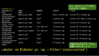 $ docker ps -a
CONTAINER ID IMAGE COMMAND CREATED STATUS
PORTS NAMES
cdd86dbb4b50 magical_girl:mami "bash" About a minute ago Exited (0) 6 seconds ago
insane_blackwell
add71b4968ba magical_girl:mami "bash" 2 minutes ago Exited (127) About a minute ago
mad_yalow
04bb8e9143b5 magical_girl:mami "bash" 2 minutes ago Exited (0) 2 minutes ago
cranky_ritchie
3fbf384fce5b magical_girl:mami "cat /who.txt" 12 minutes ago Exited (0) 12 minutes ago
high_perlman
75ed3382443c magical_girl:madoka "cat /who.txt" 12 minutes ago Exited (0) 12 minutes ago
elated_goldstine
47f99d7f78a7 magical_girl "bash" 14 minutes ago Exited (0) 14 minutes ago
jovial_pasteur
d4a7018a4949 magical_girl "bash" 18 minutes ago Exited (0) 18 minutes ago
trusting_goldstine
e1096840bb9e ubuntu "bash" 37 minutes ago Exited (0) 19 minutes ago
madoka
$ docker rm $(docker ps -aq --filter='status=exited')
でも、別々のコンテナIDが作
られるので、因果が…
容量を圧迫するので、たまに
綺麗に片付けましょう。
 