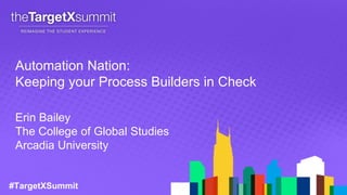 #TargetXSummit
Automation Nation:
Keeping your Process Builders in Check
Erin Bailey
The College of Global Studies
Arcadia University
 