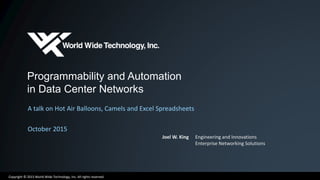 Copyright © 2015 World Wide Technology, Inc. All rights reserved.
Programmability and Automation
in Data Center Networks
A talk on Hot Air Balloons, Camels and Excel Spreadsheets
October 2015
Joel W. King Engineering and Innovations
Enterprise Networking Solutions
 