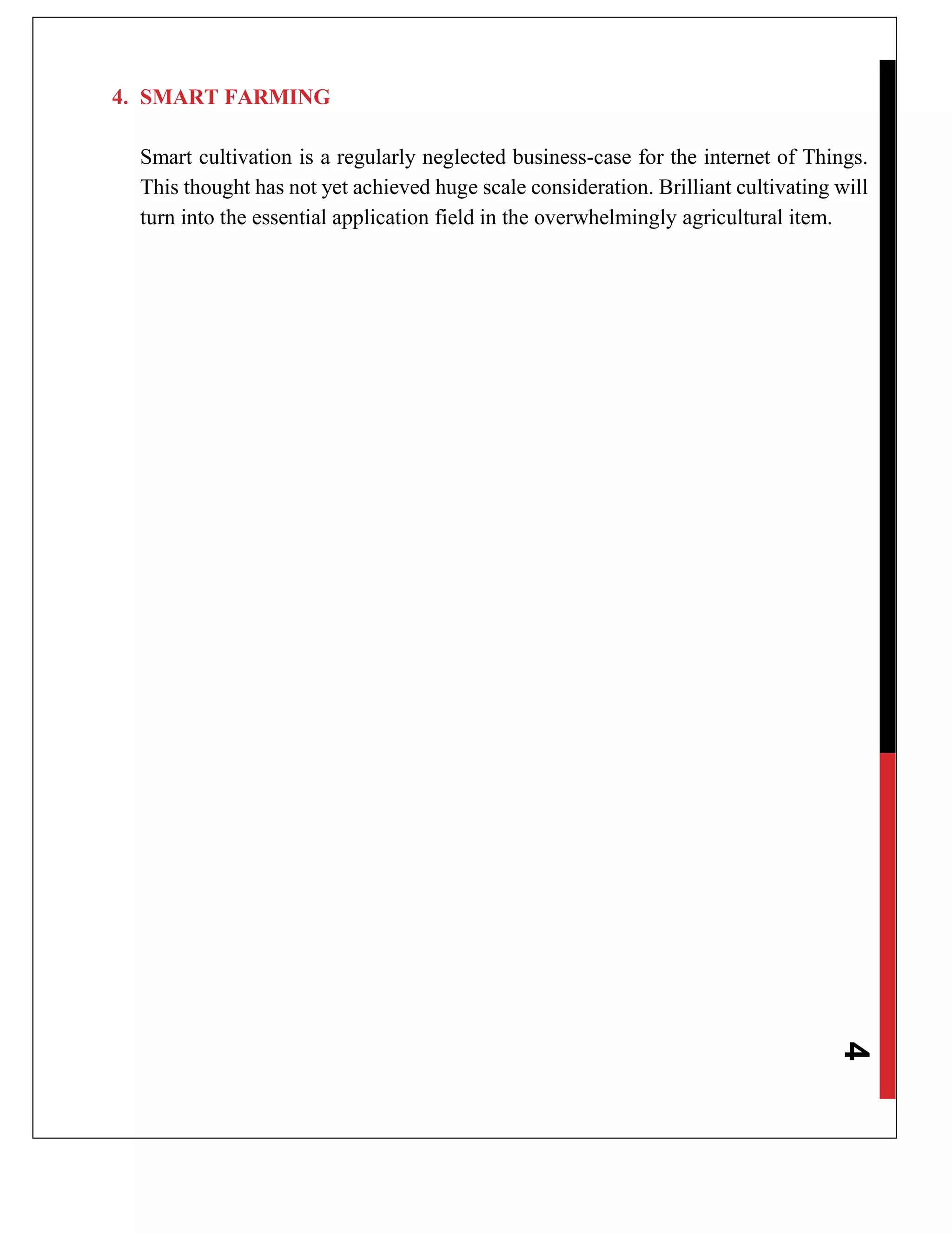 4
4. SMART FARMING
Smart cultivation is a regularly neglected business-case for the internet of Things.
This thought has not yet achieved huge scale consideration. Brilliant cultivating will
turn into the essential application field in the overwhelmingly agricultural item.
 