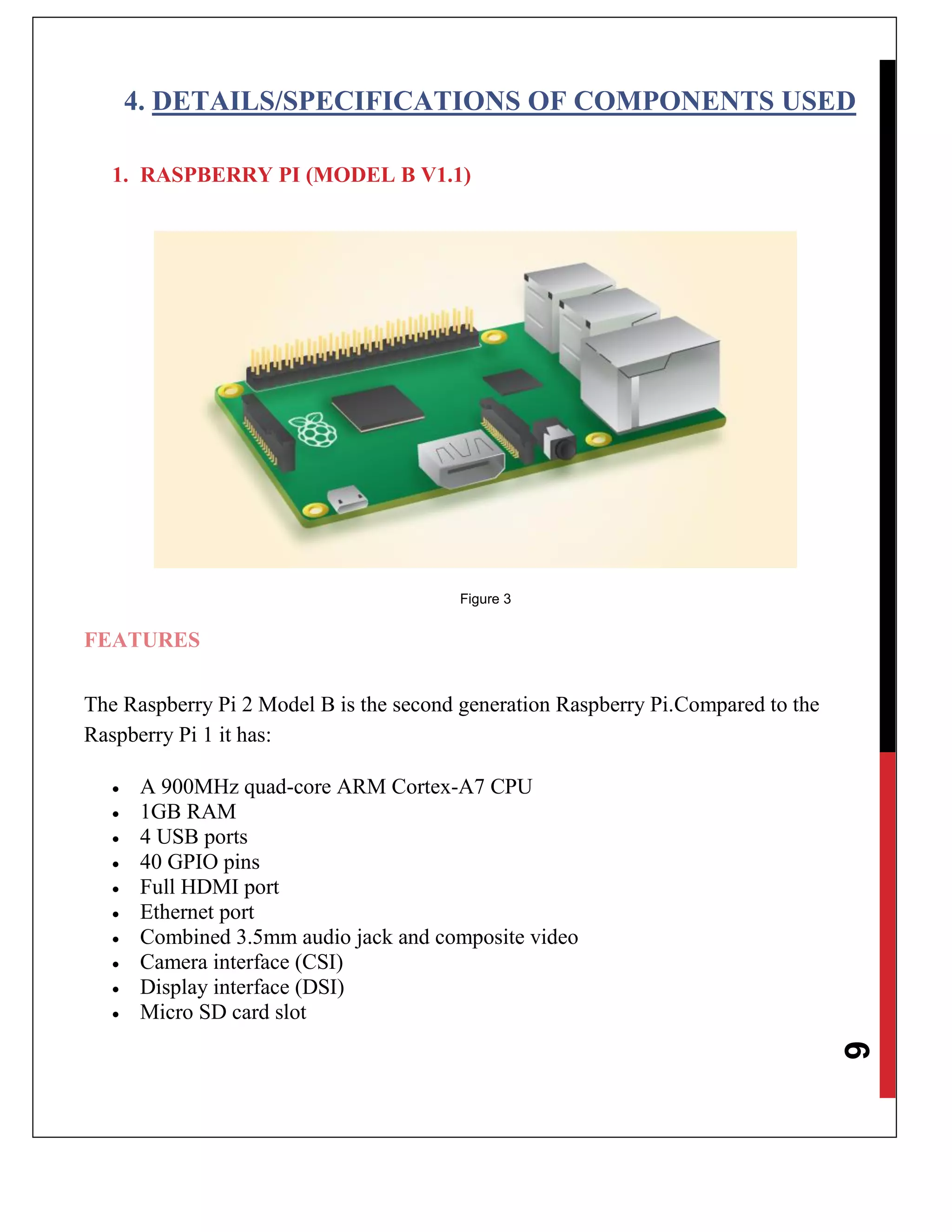 6
4. DETAILS/SPECIFICATIONS OF COMPONENTS USED
1. RASPBERRY PI (MODEL B V1.1)
Figure 3
FEATURES
The Raspberry Pi 2 Model B is the second generation Raspberry Pi.Compared to the
Raspberry Pi 1 it has:
 A 900MHz quad-core ARM Cortex-A7 CPU
 1GB RAM
 4 USB ports
 40 GPIO pins
 Full HDMI port
 Ethernet port
 Combined 3.5mm audio jack and composite video
 Camera interface (CSI)
 Display interface (DSI)
 Micro SD card slot
 
