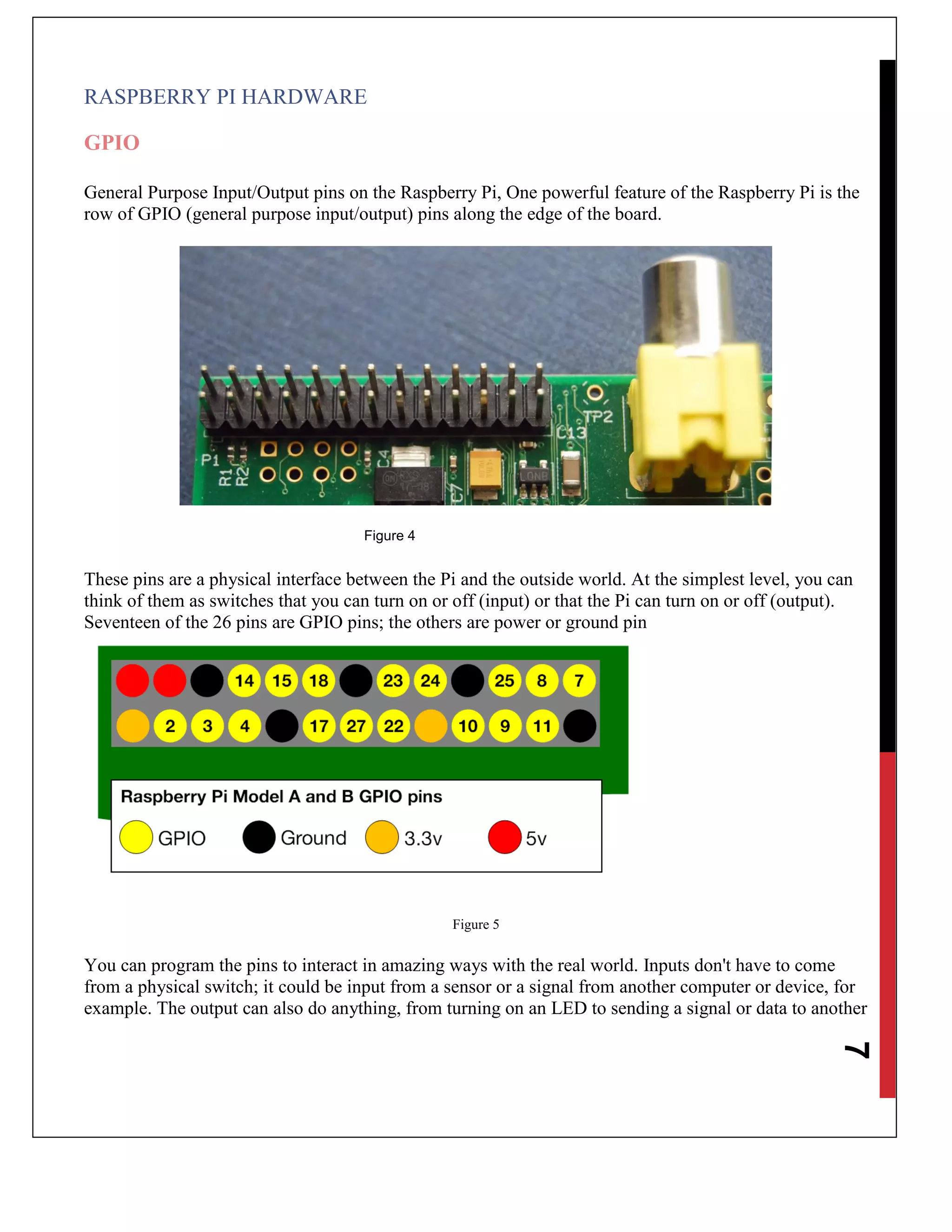 7
RASPBERRY PI HARDWARE
GPIO
General Purpose Input/Output pins on the Raspberry Pi, One powerful feature of the Raspberry Pi is the
row of GPIO (general purpose input/output) pins along the edge of the board.
Figure 4
These pins are a physical interface between the Pi and the outside world. At the simplest level, you can
think of them as switches that you can turn on or off (input) or that the Pi can turn on or off (output).
Seventeen of the 26 pins are GPIO pins; the others are power or ground pin
Figure 5
You can program the pins to interact in amazing ways with the real world. Inputs don't have to come
from a physical switch; it could be input from a sensor or a signal from another computer or device, for
example. The output can also do anything, from turning on an LED to sending a signal or data to another
 