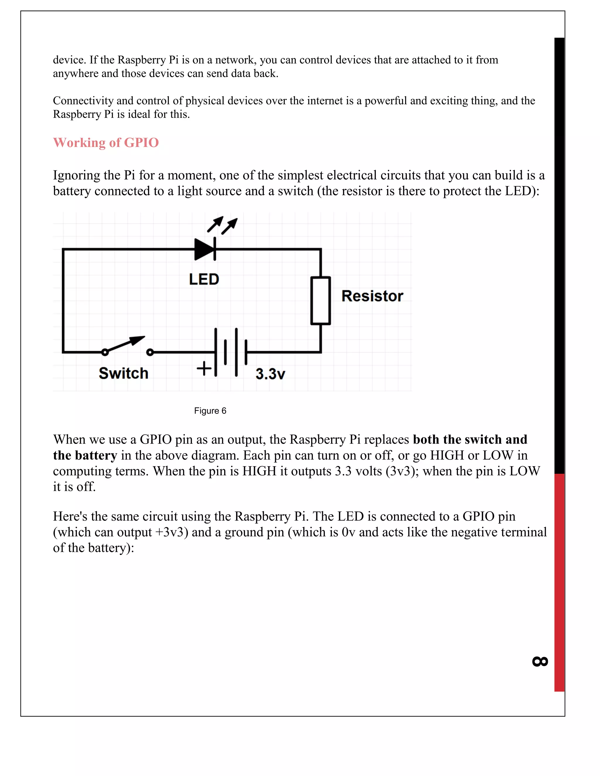 8
device. If the Raspberry Pi is on a network, you can control devices that are attached to it from
anywhere and those devices can send data back.
Connectivity and control of physical devices over the internet is a powerful and exciting thing, and the
Raspberry Pi is ideal for this.
Working of GPIO
Ignoring the Pi for a moment, one of the simplest electrical circuits that you can build is a
battery connected to a light source and a switch (the resistor is there to protect the LED):
Figure 6
When we use a GPIO pin as an output, the Raspberry Pi replaces both the switch and
the battery in the above diagram. Each pin can turn on or off, or go HIGH or LOW in
computing terms. When the pin is HIGH it outputs 3.3 volts (3v3); when the pin is LOW
it is off.
Here's the same circuit using the Raspberry Pi. The LED is connected to a GPIO pin
(which can output +3v3) and a ground pin (which is 0v and acts like the negative terminal
of the battery):
 