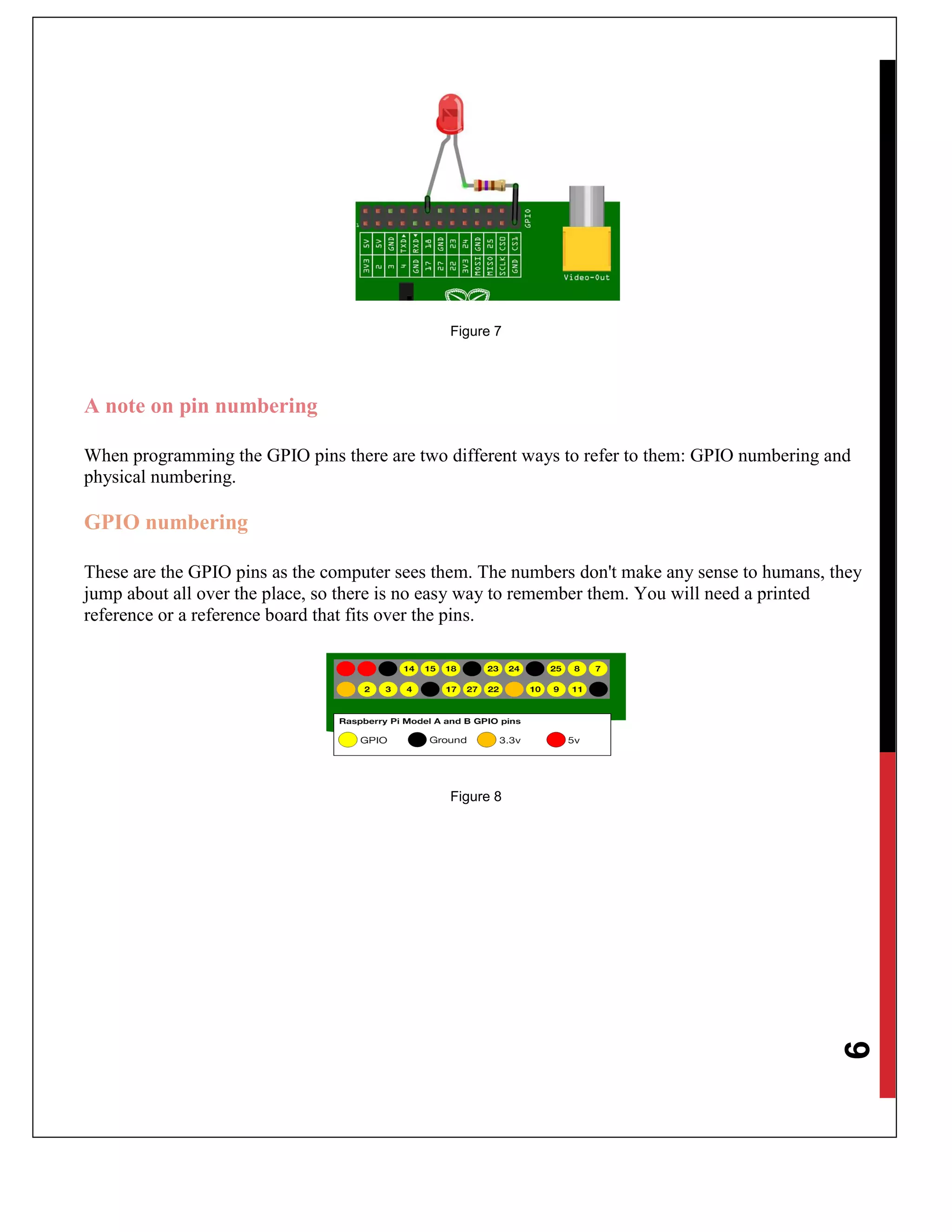 9
Figure 7
A note on pin numbering
When programming the GPIO pins there are two different ways to refer to them: GPIO numbering and
physical numbering.
GPIO numbering
These are the GPIO pins as the computer sees them. The numbers don't make any sense to humans, they
jump about all over the place, so there is no easy way to remember them. You will need a printed
reference or a reference board that fits over the pins.
Figure 8
 