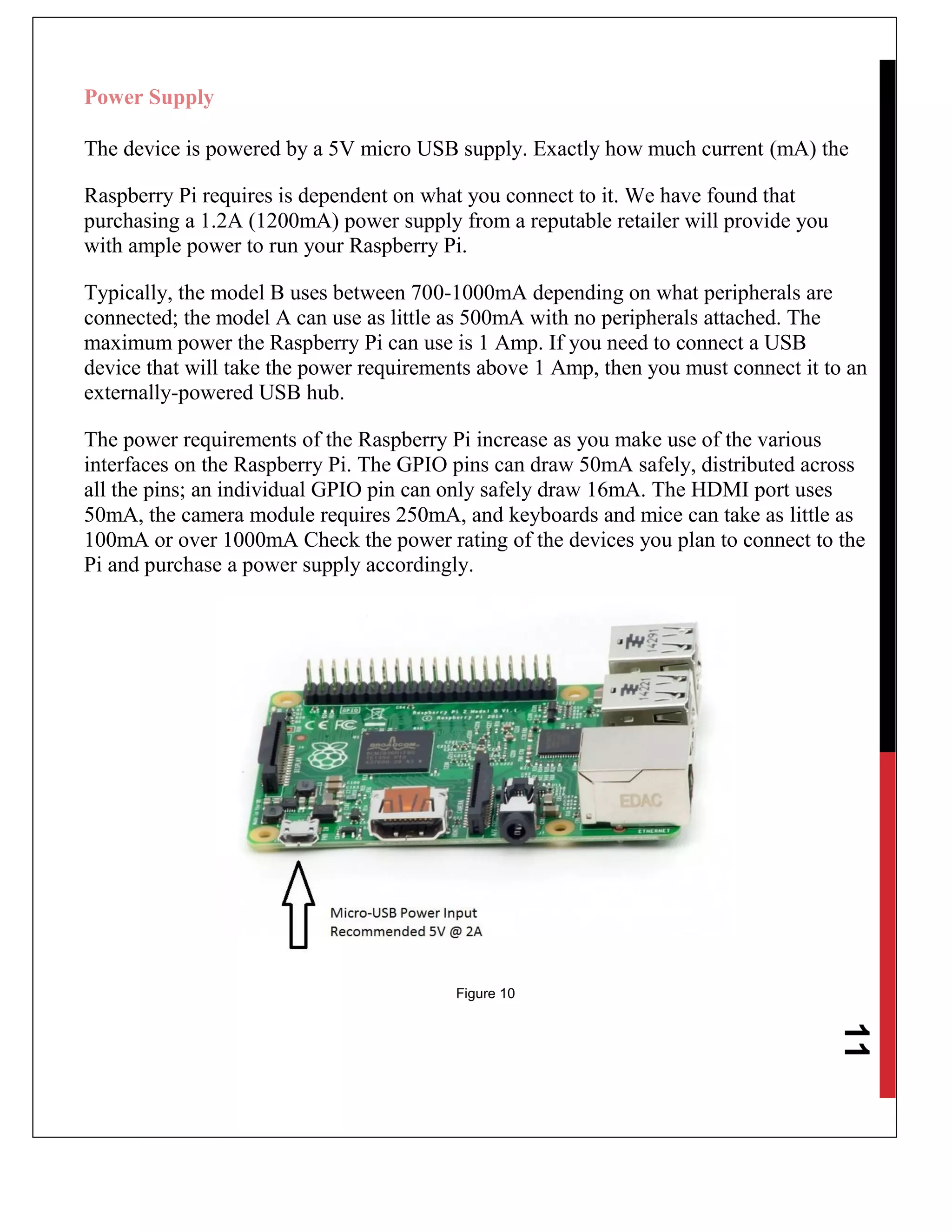 11
Power Supply
The device is powered by a 5V micro USB supply. Exactly how much current (mA) the
Raspberry Pi requires is dependent on what you connect to it. We have found that
purchasing a 1.2A (1200mA) power supply from a reputable retailer will provide you
with ample power to run your Raspberry Pi.
Typically, the model B uses between 700-1000mA depending on what peripherals are
connected; the model A can use as little as 500mA with no peripherals attached. The
maximum power the Raspberry Pi can use is 1 Amp. If you need to connect a USB
device that will take the power requirements above 1 Amp, then you must connect it to an
externally-powered USB hub.
The power requirements of the Raspberry Pi increase as you make use of the various
interfaces on the Raspberry Pi. The GPIO pins can draw 50mA safely, distributed across
all the pins; an individual GPIO pin can only safely draw 16mA. The HDMI port uses
50mA, the camera module requires 250mA, and keyboards and mice can take as little as
100mA or over 1000mA Check the power rating of the devices you plan to connect to the
Pi and purchase a power supply accordingly.
Figure 10
 