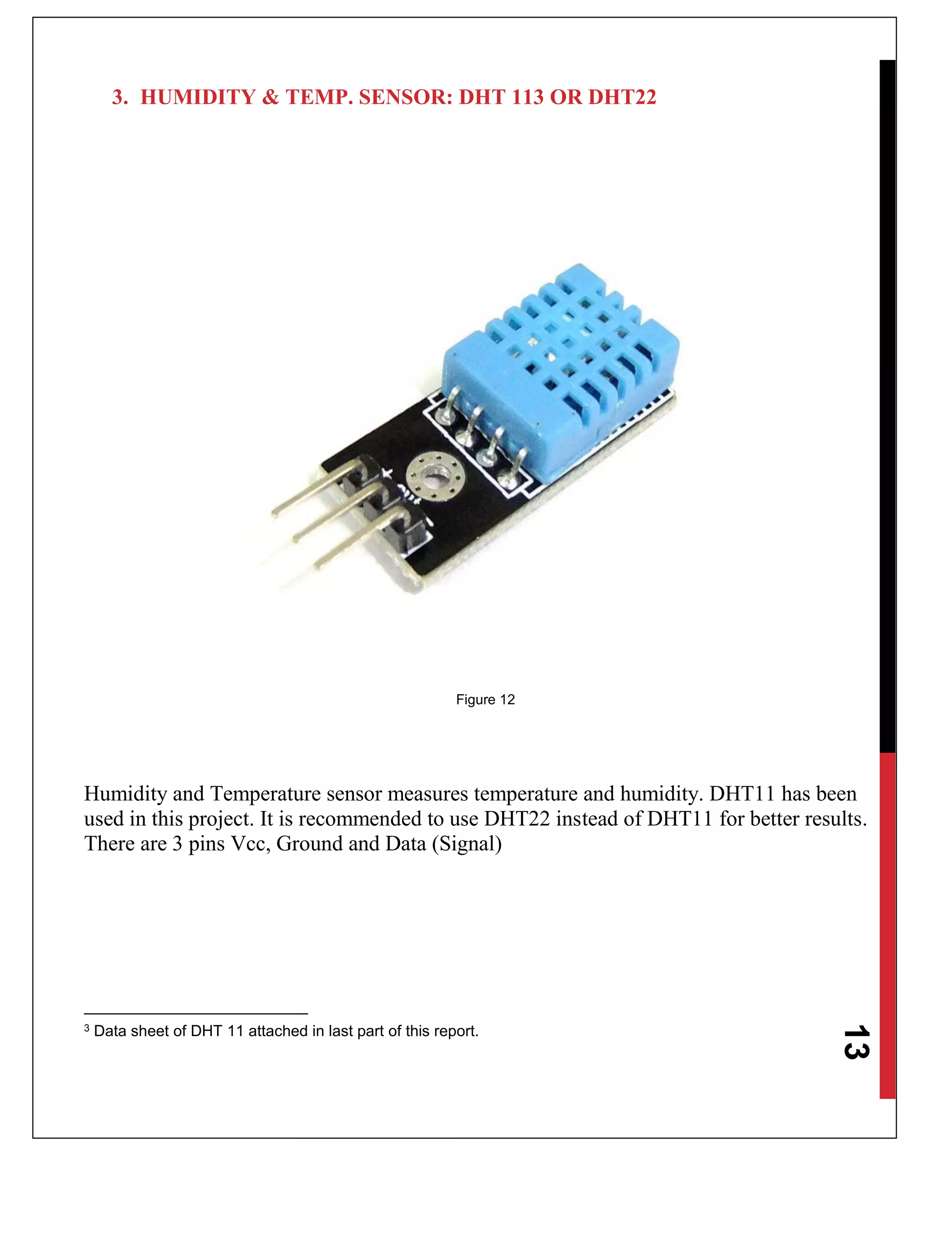 13
3. HUMIDITY & TEMP. SENSOR: DHT 113 OR DHT22
Figure 12
Humidity and Temperature sensor measures temperature and humidity. DHT11 has been
used in this project. It is recommended to use DHT22 instead of DHT11 for better results.
There are 3 pins Vcc, Ground and Data (Signal)
3 Data sheet of DHT 11 attached in last part of this report.
 
