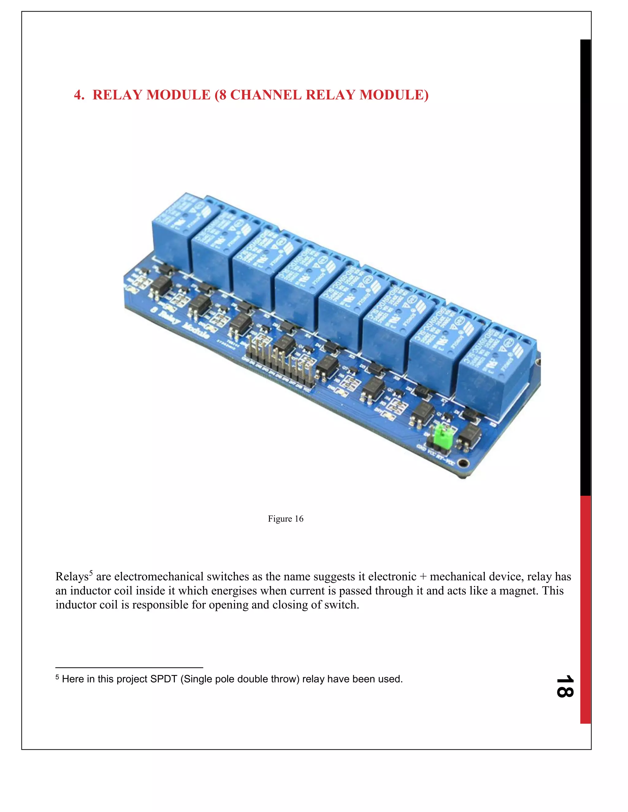 18
4. RELAY MODULE (8 CHANNEL RELAY MODULE)
Figure 16
Relays5
are electromechanical switches as the name suggests it electronic + mechanical device, relay has
an inductor coil inside it which energises when current is passed through it and acts like a magnet. This
inductor coil is responsible for opening and closing of switch.
5 Here in this project SPDT (Single pole double throw) relay have been used.
 
