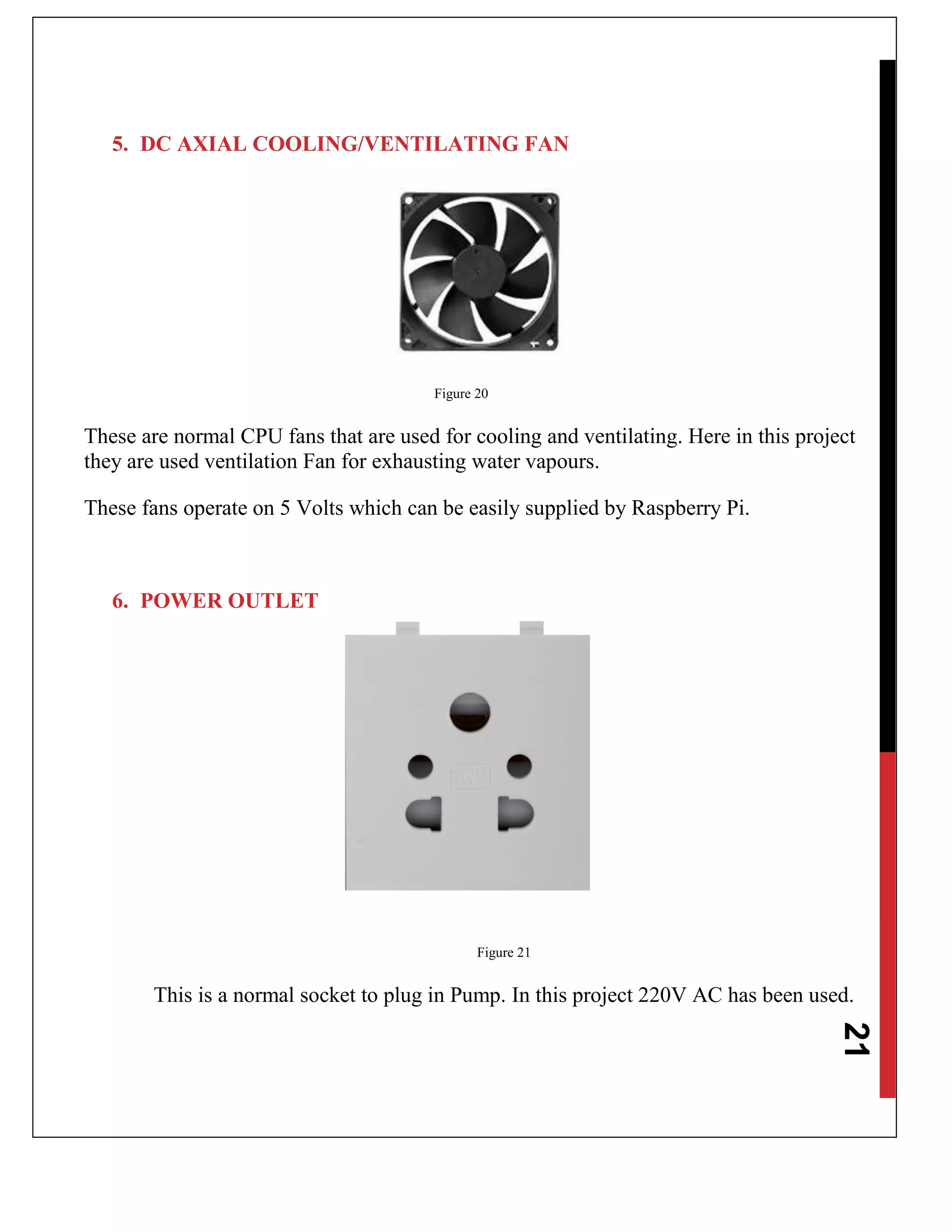 21
5. DC AXIAL COOLING/VENTILATING FAN
Figure 20
These are normal CPU fans that are used for cooling and ventilating. Here in this project
they are used ventilation Fan for exhausting water vapours.
These fans operate on 5 Volts which can be easily supplied by Raspberry Pi.
6. POWER OUTLET
Figure 21
This is a normal socket to plug in Pump. In this project 220V AC has been used.
 