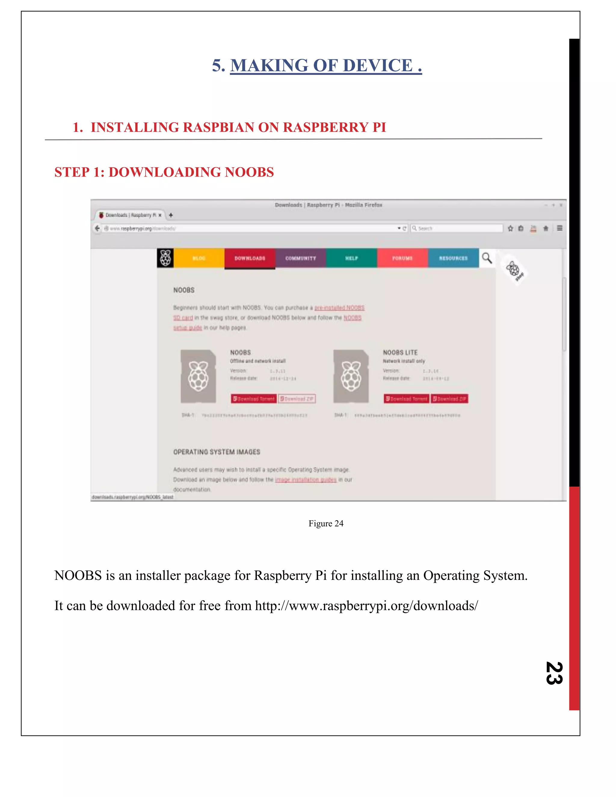 23
5. MAKING OF DEVICE .
1. INSTALLING RASPBIAN ON RASPBERRY PI
STEP 1: DOWNLOADING NOOBS
Figure 24
NOOBS is an installer package for Raspberry Pi for installing an Operating System.
It can be downloaded for free from http://www.raspberrypi.org/downloads/
 