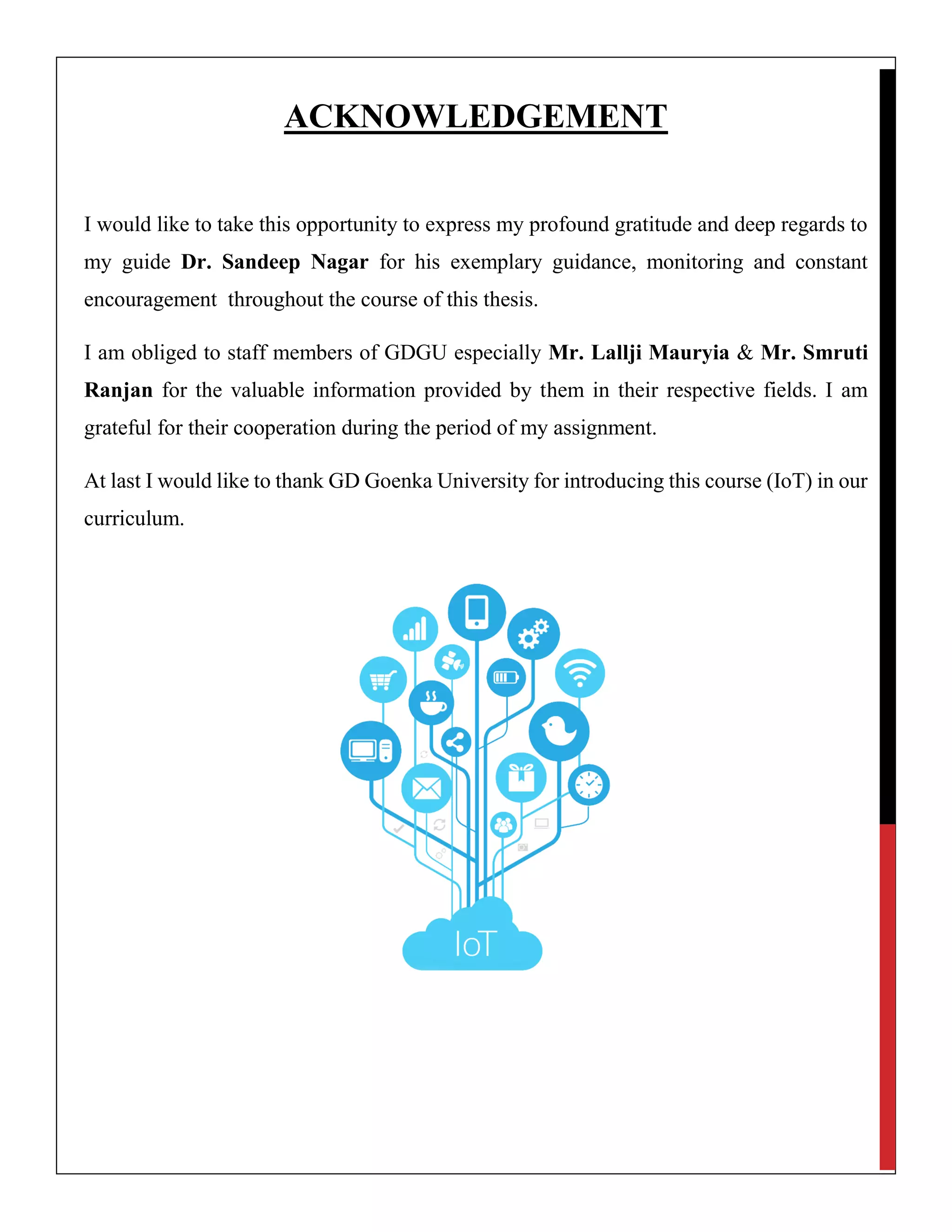 ACKNOWLEDGEMENT
I would like to take this opportunity to express my profound gratitude and deep regards to
my guide Dr. Sandeep Nagar for his exemplary guidance, monitoring and constant
encouragement throughout the course of this thesis.
I am obliged to staff members of GDGU especially Mr. Lallji Mauryia & Mr. Smruti
Ranjan for the valuable information provided by them in their respective fields. I am
grateful for their cooperation during the period of my assignment.
At last I would like to thank GD Goenka University for introducing this course (IoT) in our
curriculum.
 