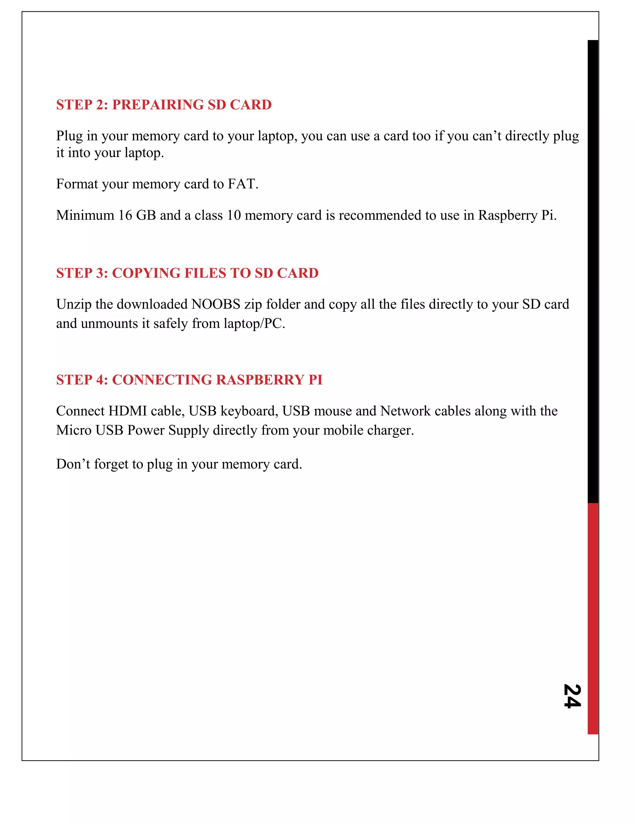 24
STEP 2: PREPAIRING SD CARD
Plug in your memory card to your laptop, you can use a card too if you can’t directly plug
it into your laptop.
Format your memory card to FAT.
Minimum 16 GB and a class 10 memory card is recommended to use in Raspberry Pi.
STEP 3: COPYING FILES TO SD CARD
Unzip the downloaded NOOBS zip folder and copy all the files directly to your SD card
and unmounts it safely from laptop/PC.
STEP 4: CONNECTING RASPBERRY PI
Connect HDMI cable, USB keyboard, USB mouse and Network cables along with the
Micro USB Power Supply directly from your mobile charger.
Don’t forget to plug in your memory card.
 