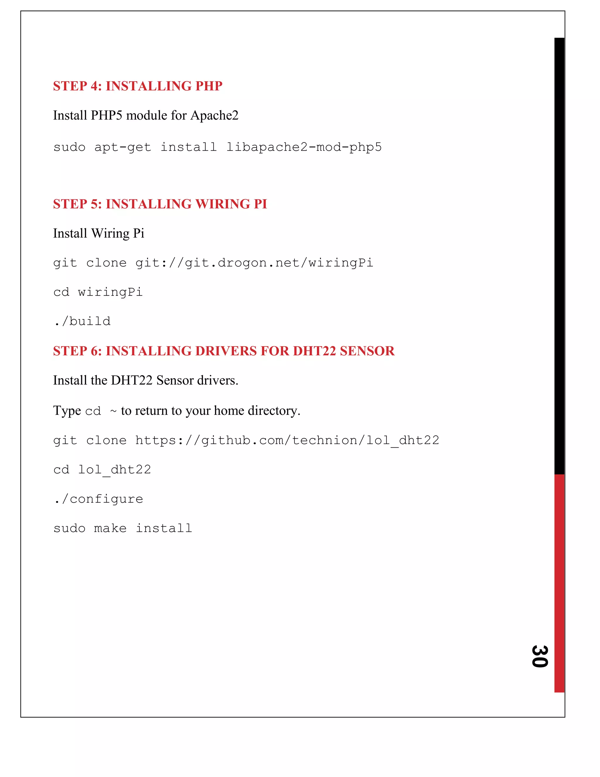 30
STEP 4: INSTALLING PHP
Install PHP5 module for Apache2
sudo apt-get install libapache2-mod-php5
STEP 5: INSTALLING WIRING PI
Install Wiring Pi
git clone git://git.drogon.net/wiringPi
cd wiringPi
./build
STEP 6: INSTALLING DRIVERS FOR DHT22 SENSOR
Install the DHT22 Sensor drivers.
Type cd ~ to return to your home directory.
git clone https://github.com/technion/lol_dht22
cd lol_dht22
./configure
sudo make install
 