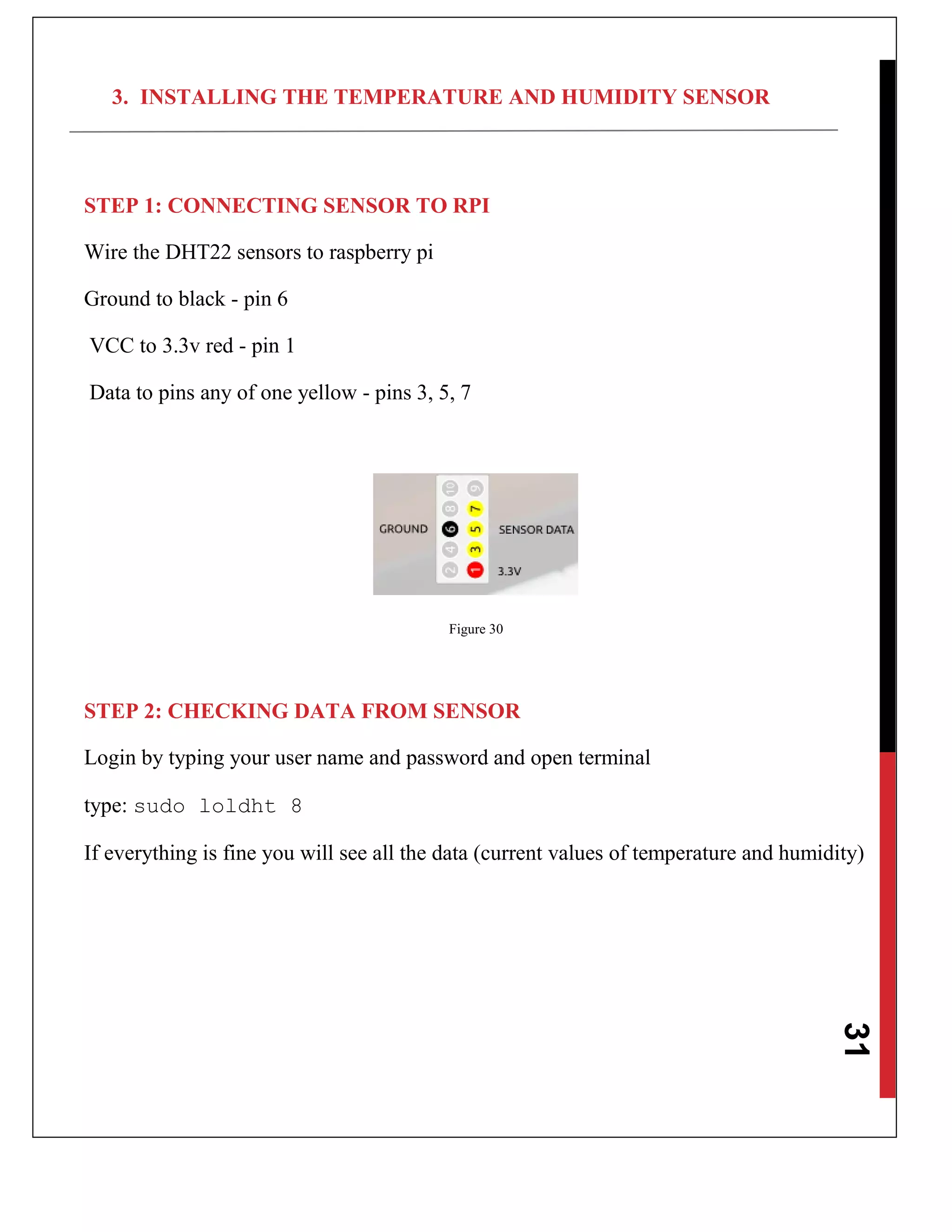 31
3. INSTALLING THE TEMPERATURE AND HUMIDITY SENSOR
STEP 1: CONNECTING SENSOR TO RPI
Wire the DHT22 sensors to raspberry pi
Ground to black - pin 6
VCC to 3.3v red - pin 1
Data to pins any of one yellow - pins 3, 5, 7
Figure 30
STEP 2: CHECKING DATA FROM SENSOR
Login by typing your user name and password and open terminal
type: sudo loldht 8
If everything is fine you will see all the data (current values of temperature and humidity)
 