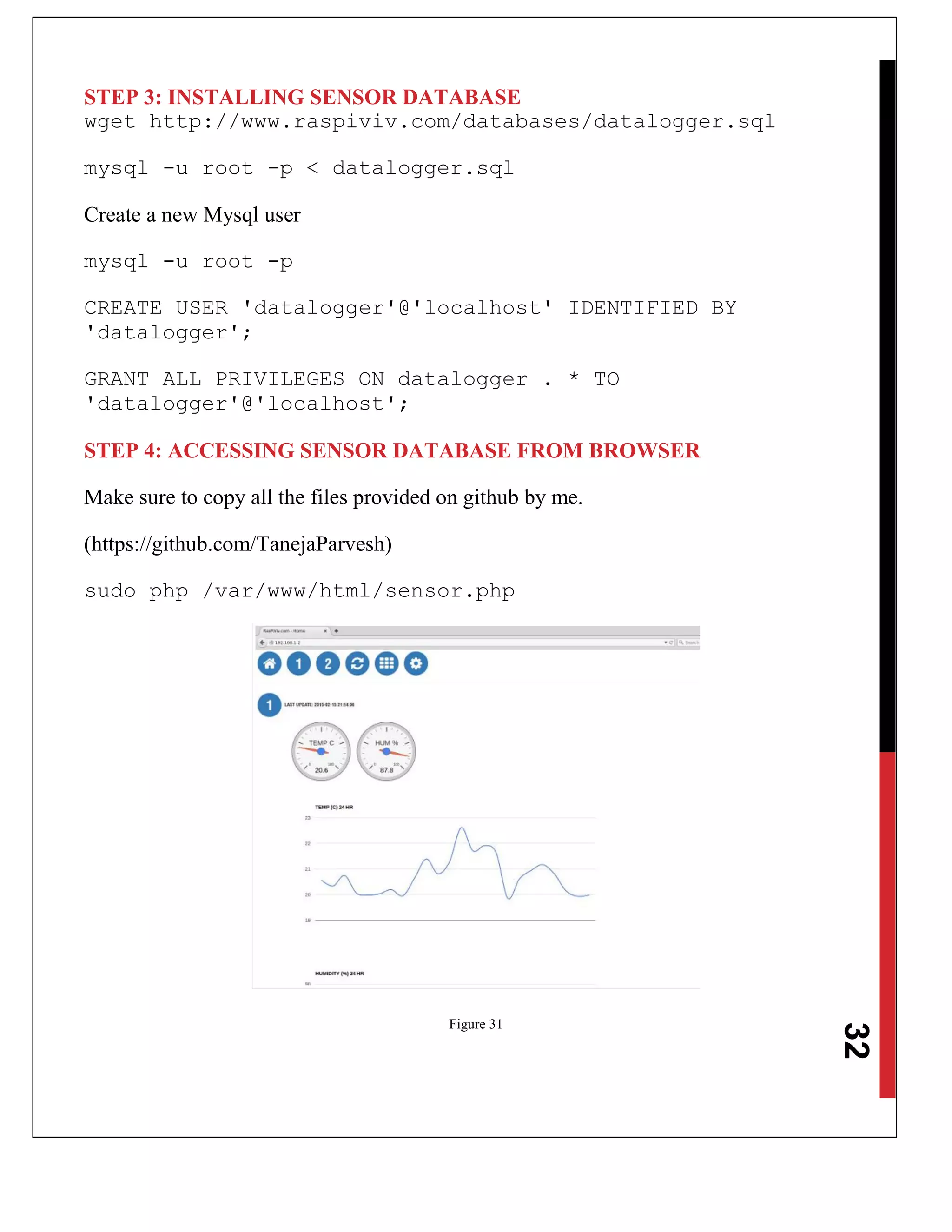 32
STEP 3: INSTALLING SENSOR DATABASE
wget http://www.raspiviv.com/databases/datalogger.sql
mysql -u root -p < datalogger.sql
Create a new Mysql user
mysql -u root -p
CREATE USER 'datalogger'@'localhost' IDENTIFIED BY
'datalogger';
GRANT ALL PRIVILEGES ON datalogger . * TO
'datalogger'@'localhost';
STEP 4: ACCESSING SENSOR DATABASE FROM BROWSER
Make sure to copy all the files provided on github by me.
(https://github.com/TanejaParvesh)
sudo php /var/www/html/sensor.php
Figure 31
 
