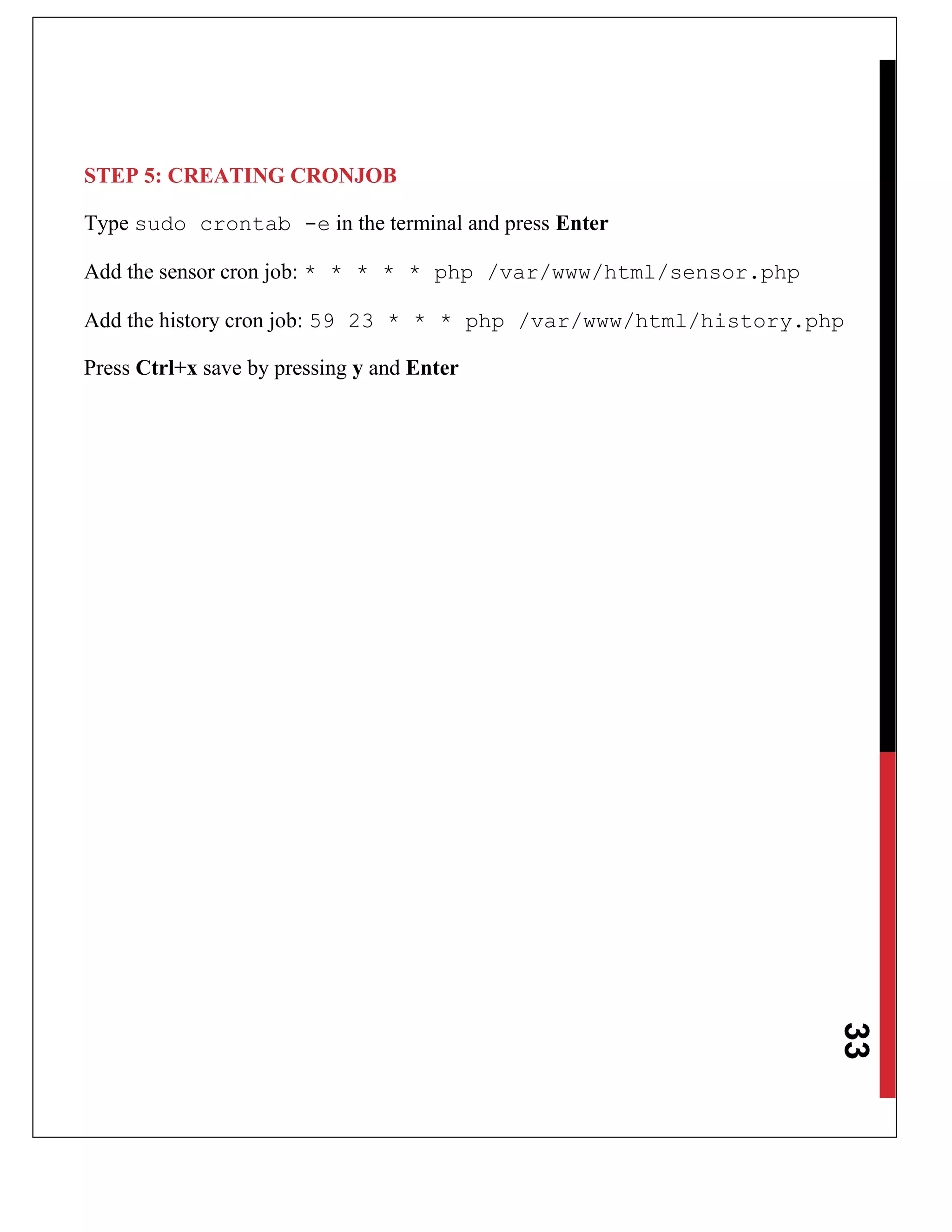 33
STEP 5: CREATING CRONJOB
Type sudo crontab -e in the terminal and press Enter
Add the sensor cron job: * * * * * php /var/www/html/sensor.php
Add the history cron job: 59 23 * * * php /var/www/html/history.php
Press Ctrl+x save by pressing y and Enter
 