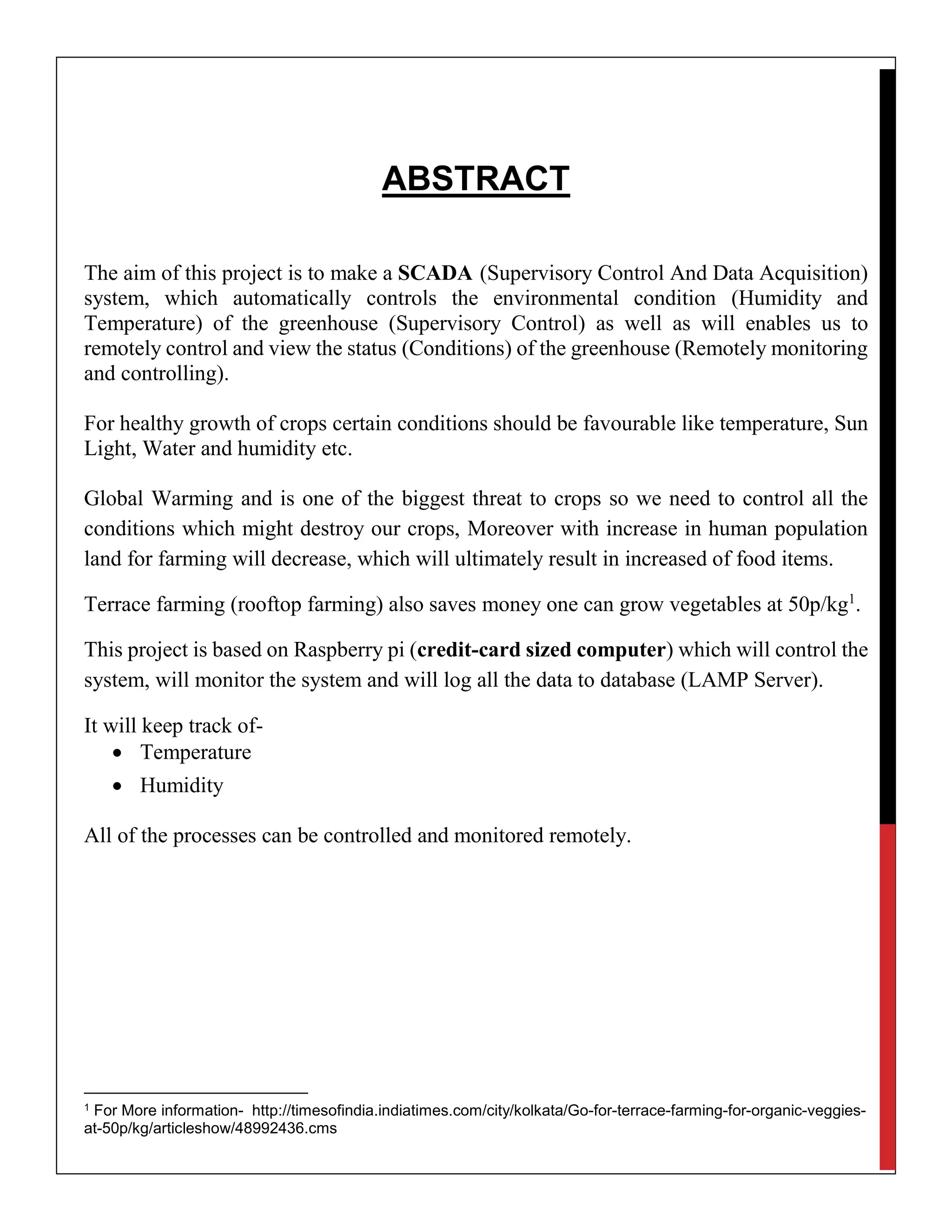 ABSTRACT
The aim of this project is to make a SCADA (Supervisory Control And Data Acquisition)
system, which automatically controls the environmental condition (Humidity and
Temperature) of the greenhouse (Supervisory Control) as well as will enables us to
remotely control and view the status (Conditions) of the greenhouse (Remotely monitoring
and controlling).
For healthy growth of crops certain conditions should be favourable like temperature, Sun
Light, Water and humidity etc.
Global Warming and is one of the biggest threat to crops so we need to control all the
conditions which might destroy our crops, Moreover with increase in human population
land for farming will decrease, which will ultimately result in increased of food items.
Terrace farming (rooftop farming) also saves money one can grow vegetables at 50p/kg1
.
This project is based on Raspberry pi (credit-card sized computer) which will control the
system, will monitor the system and will log all the data to database (LAMP Server).
It will keep track of-
 Temperature
 Humidity
All of the processes can be controlled and monitored remotely.
1 For More information- http://timesofindia.indiatimes.com/city/kolkata/Go-for-terrace-farming-for-organic-veggies-
at-50p/kg/articleshow/48992436.cms
 