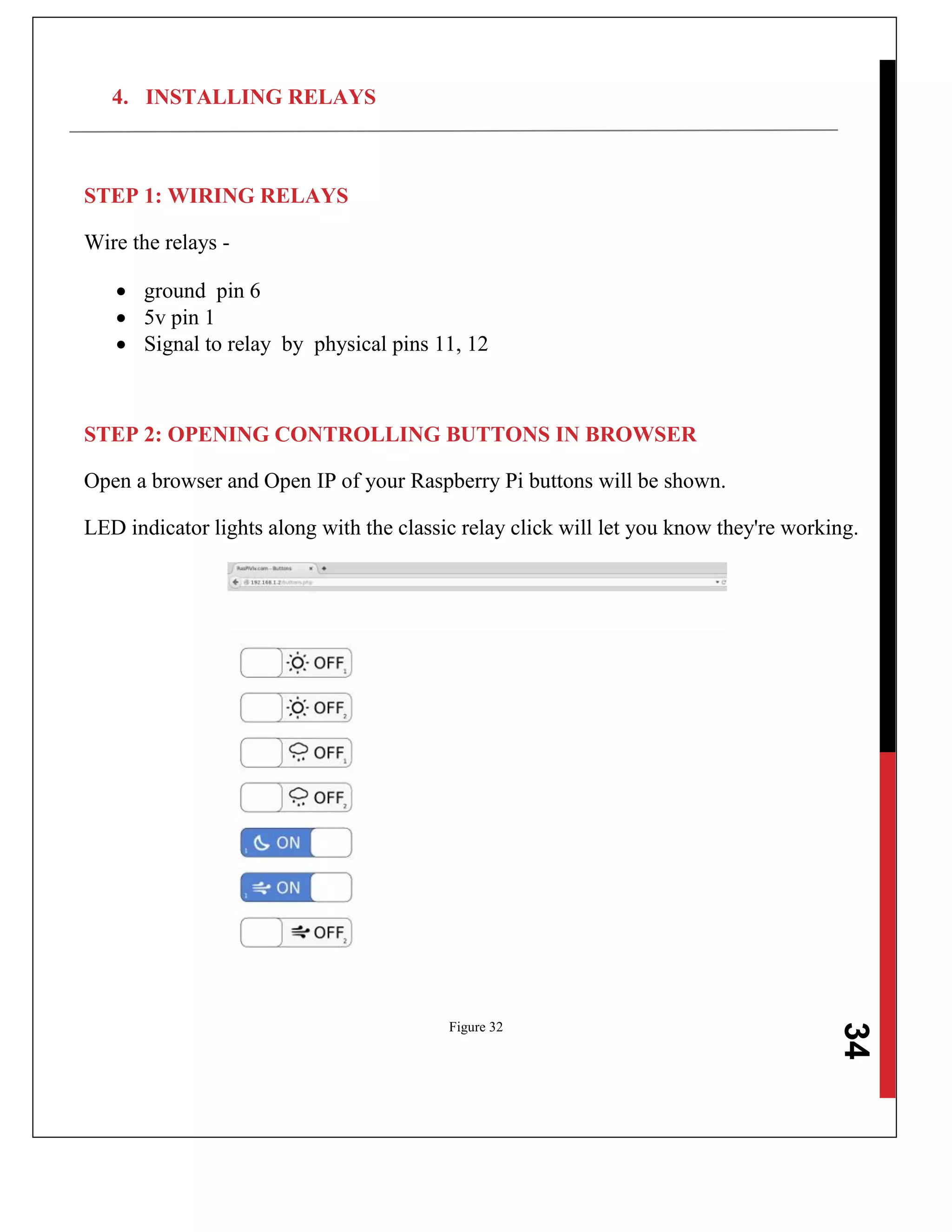 34
4. INSTALLING RELAYS
STEP 1: WIRING RELAYS
Wire the relays -
 ground pin 6
 5v pin 1
 Signal to relay by physical pins 11, 12
STEP 2: OPENING CONTROLLING BUTTONS IN BROWSER
Open a browser and Open IP of your Raspberry Pi buttons will be shown.
LED indicator lights along with the classic relay click will let you know they're working.
Figure 32
 