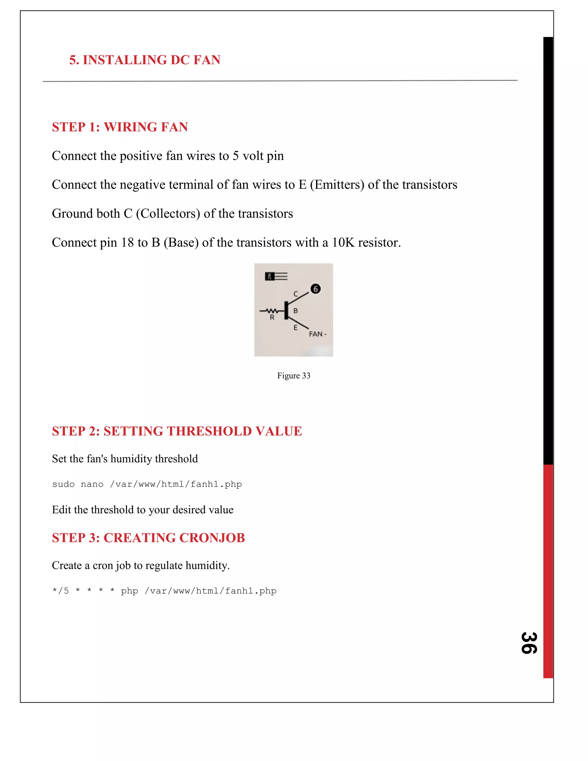 36
5. INSTALLING DC FAN
STEP 1: WIRING FAN
Connect the positive fan wires to 5 volt pin
Connect the negative terminal of fan wires to E (Emitters) of the transistors
Ground both C (Collectors) of the transistors
Connect pin 18 to B (Base) of the transistors with a 10K resistor.
Figure 33
STEP 2: SETTING THRESHOLD VALUE
Set the fan's humidity threshold
sudo nano /var/www/html/fanh1.php
Edit the threshold to your desired value
STEP 3: CREATING CRONJOB
Create a cron job to regulate humidity.
*/5 * * * * php /var/www/html/fanh1.php
 