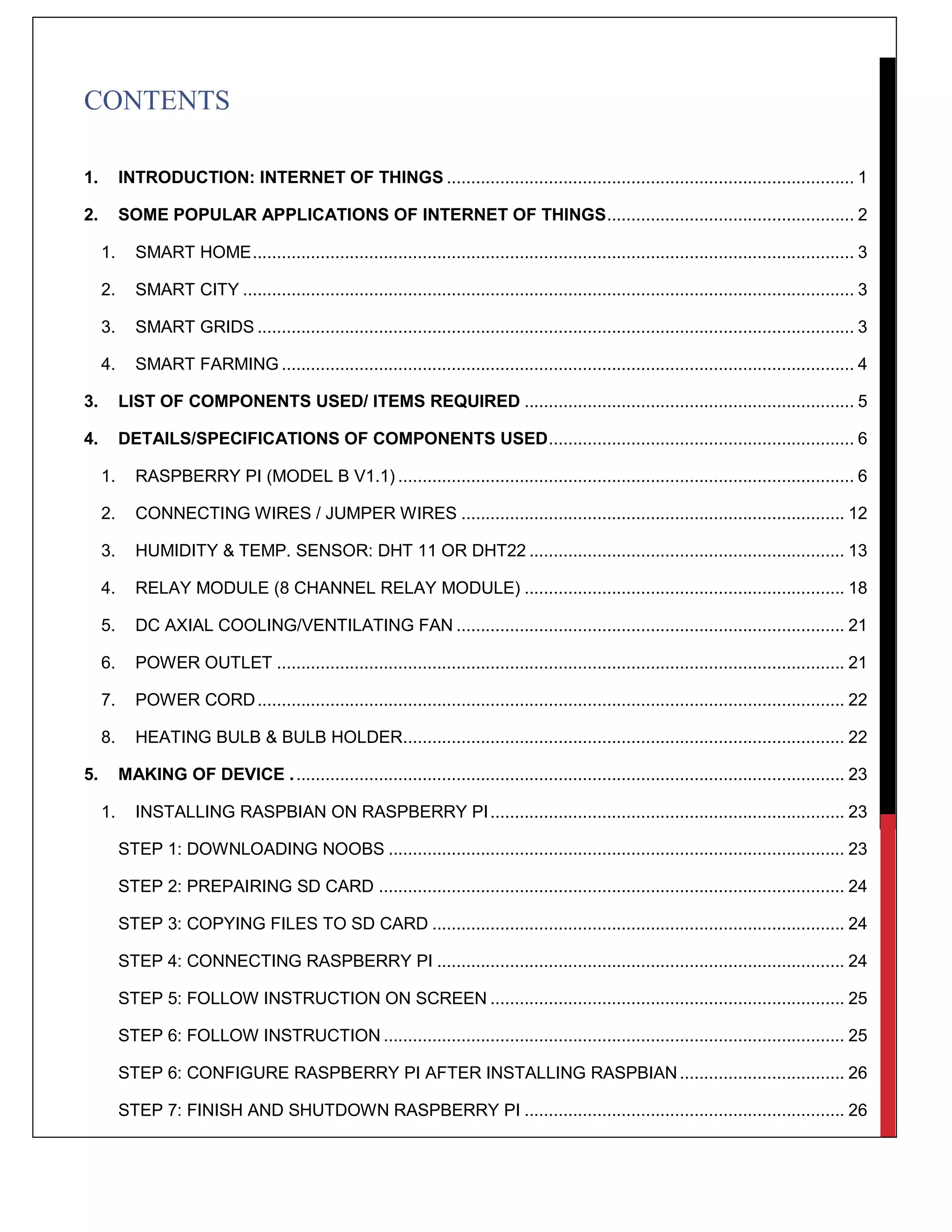 CONTENTS
1. INTRODUCTION: INTERNET OF THINGS .................................................................................... 1
2. SOME POPULAR APPLICATIONS OF INTERNET OF THINGS................................................... 2
1. SMART HOME............................................................................................................................ 3
2. SMART CITY .............................................................................................................................. 3
3. SMART GRIDS ........................................................................................................................... 3
4. SMART FARMING ...................................................................................................................... 4
3. LIST OF COMPONENTS USED/ ITEMS REQUIRED .................................................................... 5
4. DETAILS/SPECIFICATIONS OF COMPONENTS USED............................................................... 6
1. RASPBERRY PI (MODEL B V1.1) .............................................................................................. 6
2. CONNECTING WIRES / JUMPER WIRES ............................................................................... 12
3. HUMIDITY & TEMP. SENSOR: DHT 11 OR DHT22 ................................................................. 13
4. RELAY MODULE (8 CHANNEL RELAY MODULE) .................................................................. 18
5. DC AXIAL COOLING/VENTILATING FAN ................................................................................ 21
6. POWER OUTLET ..................................................................................................................... 21
7. POWER CORD......................................................................................................................... 22
8. HEATING BULB & BULB HOLDER........................................................................................... 22
5. MAKING OF DEVICE .................................................................................................................. 23
1. INSTALLING RASPBIAN ON RASPBERRY PI......................................................................... 23
STEP 1: DOWNLOADING NOOBS .............................................................................................. 23
STEP 2: PREPAIRING SD CARD ................................................................................................ 24
STEP 3: COPYING FILES TO SD CARD ..................................................................................... 24
STEP 4: CONNECTING RASPBERRY PI .................................................................................... 24
STEP 5: FOLLOW INSTRUCTION ON SCREEN ......................................................................... 25
STEP 6: FOLLOW INSTRUCTION ............................................................................................... 25
STEP 6: CONFIGURE RASPBERRY PI AFTER INSTALLING RASPBIAN.................................. 26
STEP 7: FINISH AND SHUTDOWN RASPBERRY PI .................................................................. 26
 