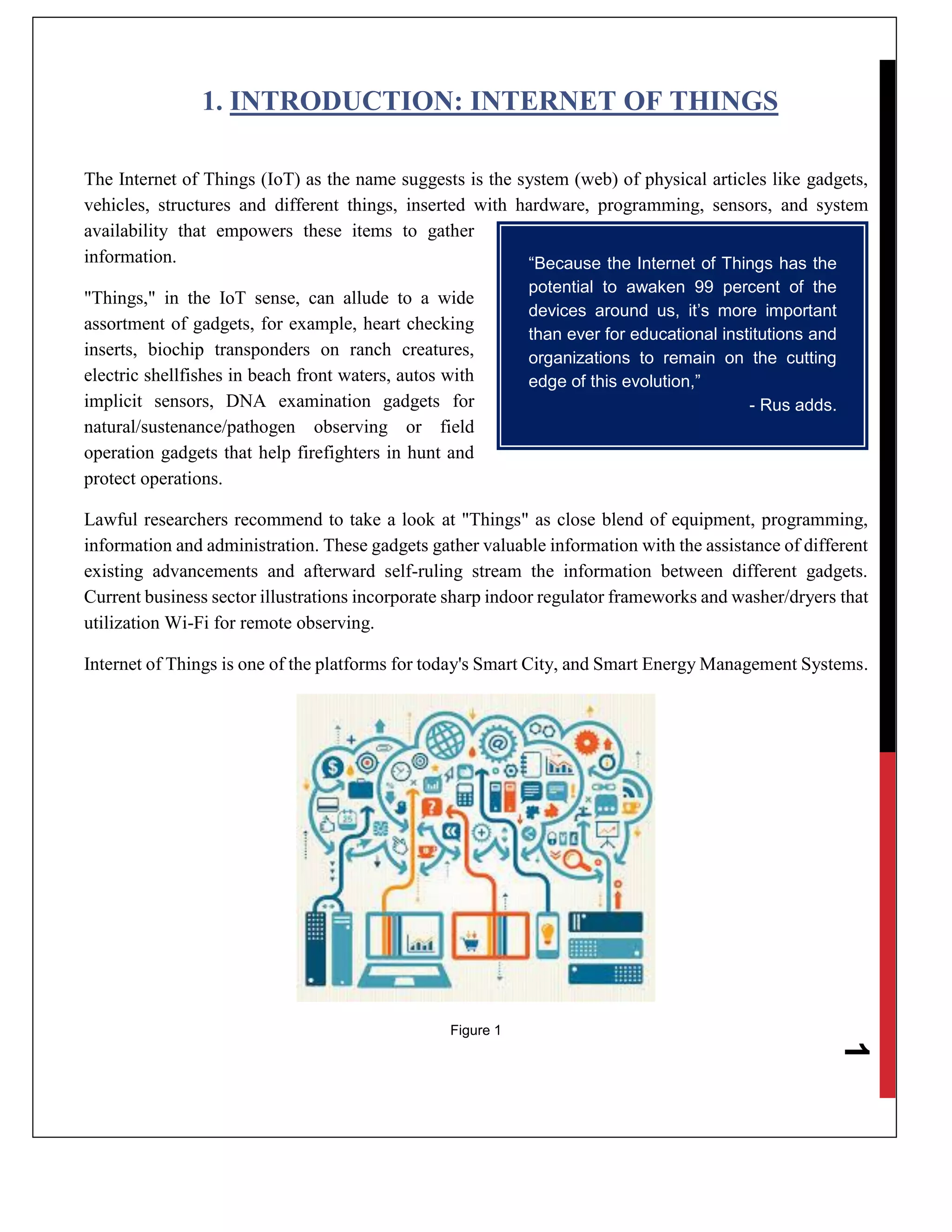 1
1. INTRODUCTION: INTERNET OF THINGS
The Internet of Things (IoT) as the name suggests is the system (web) of physical articles like gadgets,
vehicles, structures and different things, inserted with hardware, programming, sensors, and system
availability that empowers these items to gather
information.
"Things," in the IoT sense, can allude to a wide
assortment of gadgets, for example, heart checking
inserts, biochip transponders on ranch creatures,
electric shellfishes in beach front waters, autos with
implicit sensors, DNA examination gadgets for
natural/sustenance/pathogen observing or field
operation gadgets that help firefighters in hunt and
protect operations.
Lawful researchers recommend to take a look at "Things" as close blend of equipment, programming,
information and administration. These gadgets gather valuable information with the assistance of different
existing advancements and afterward self-ruling stream the information between different gadgets.
Current business sector illustrations incorporate sharp indoor regulator frameworks and washer/dryers that
utilization Wi-Fi for remote observing.
Internet of Things is one of the platforms for today's Smart City, and Smart Energy Management Systems.
Figure 1
“Because the Internet of Things has the
potential to awaken 99 percent of the
devices around us, it’s more important
than ever for educational institutions and
organizations to remain on the cutting
edge of this evolution,”
- Rus adds.
 