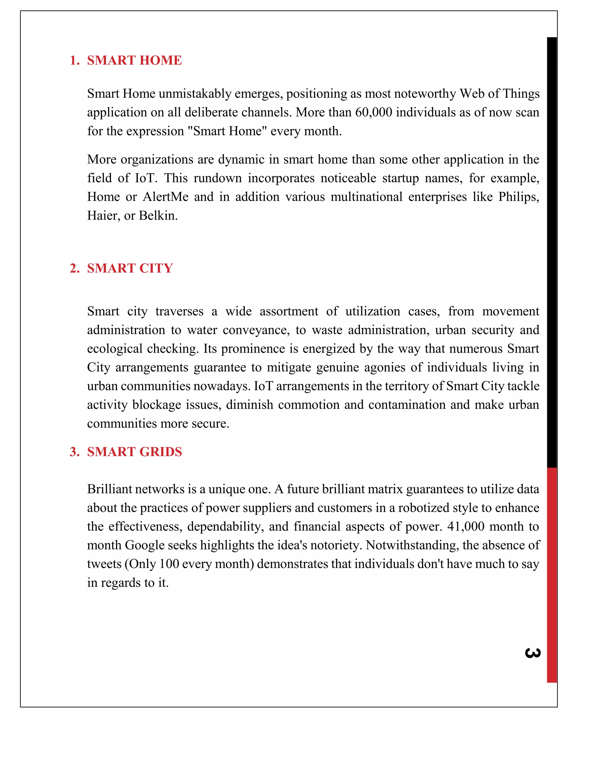 3
1. SMART HOME
Smart Home unmistakably emerges, positioning as most noteworthy Web of Things
application on all deliberate channels. More than 60,000 individuals as of now scan
for the expression "Smart Home" every month.
More organizations are dynamic in smart home than some other application in the
field of IoT. This rundown incorporates noticeable startup names, for example,
Home or AlertMe and in addition various multinational enterprises like Philips,
Haier, or Belkin.
2. SMART CITY
Smart city traverses a wide assortment of utilization cases, from movement
administration to water conveyance, to waste administration, urban security and
ecological checking. Its prominence is energized by the way that numerous Smart
City arrangements guarantee to mitigate genuine agonies of individuals living in
urban communities nowadays. IoT arrangements in the territory of Smart City tackle
activity blockage issues, diminish commotion and contamination and make urban
communities more secure.
3. SMART GRIDS
Brilliant networks is a unique one. A future brilliant matrix guarantees to utilize data
about the practices of power suppliers and customers in a robotized style to enhance
the effectiveness, dependability, and financial aspects of power. 41,000 month to
month Google seeks highlights the idea's notoriety. Notwithstanding, the absence of
tweets (Only 100 every month) demonstrates that individuals don't have much to say
in regards to it.
 