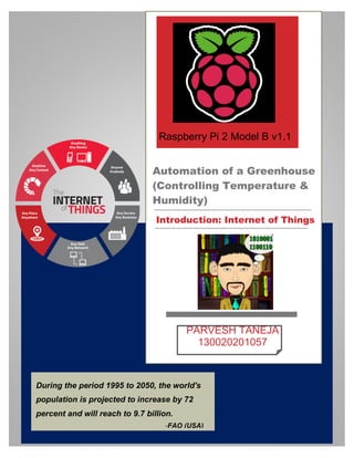 –
Automation of a Greenhouse
(Controlling Temperature &
Humidity)
Introduction: Internet of Things
PARVESH TANEJA
130020201057
During the period 1995 to 2050, the world's
population is projected to increase by 72
percent and will reach to 9.7 billion.
Raspberry Pi 2 Model B v1.1
v1
-FAO (USA)
 