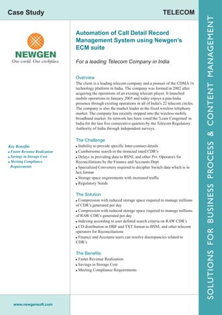 Case Study                                                                             TELECOM




                                                                                                            SOLUTIONS FOR BUSINESS PROCESS & CONTENT MANAGEMENT
                               Automation of Call Detail Record
                               Management System using Newgen’s
                               ECM suite

                               For a leading Telecom Company in India


                               Overview
                               The client is a leading telecom company and a pioneer of the CDMA 1x
                               technology platform in India. The company was formed in 2002 after
                               acquiring the operations of an existing telecom player. It launched
                               mobile operations in January 2005 and today enjoys a pan-India
                               presence through existing operations in all of India's 22 telecom circles.
                               The company is also the market leader in the fixed wireless telephony
                               market. The company has recently stepped into the wireless mobile
                               broadband market. Its network has been voted the 'Least Congested' in
                               India for the last five consecutive quarters by the Telecom Regulatory
                               Authority of India through independent surveys.

                               The Challenge
Key Benefits                   ! Inability to provide specific Inter-connect details
! Faster Revenue Realization   ! Cumbersome search in the itemized rated CDR’s
! Savings in Storage Cost      ! Delays in providing data to BSNL and other Pvt. Operators for
! Meeting Compliance           Reconciliations by the Finance and Accounts Dept
 Requirements                  ! Specialized Converters required to decipher Switch data which is in
                               hex format
                               ! Storage space requirements with increased traffic
                               ! Regulatory Needs


                               The Solution
                               ! Compression with reduced storage space required to manage millions
                               of CDR’s generated per day
                               ! Compression with reduced storage space required to manage millions
                               of RAW CDR’s generated per day
                               ! Indexing according to user defined search criteria on RAW CDR’s
                               ! CD distribution in DBF and TXT format to BSNL and other telecom
                               operators for Reconciliations
                               ! Finance and Accounts users can resolve discrepancies related to
                               CDR’s

                               The Benefits
                               ! Faster Revenue Realization
                               ! Savings in Storage Cost
                               ! Meeting Compliance Requirements




   www.newgensoft.com
 