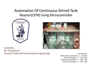 Automation Of Continuous Stirred Tank
                Reactor(CSTR) Using Microcontroller




Guided By:-
Mr. Pankaj Borah
Assistant Professor(Instrumentation Engineering)                           Submitted by:
                                                   Saikhong Basumatary(Gau – c – 10/110)
                                                        Harikanta Roy(Gau – c – 10/L -191)
                                                    Biswajit Karmakar(Gau – c – 10/L -192)
                                                       Amitesh Kumar(Gau – c – 10/L -193)
 