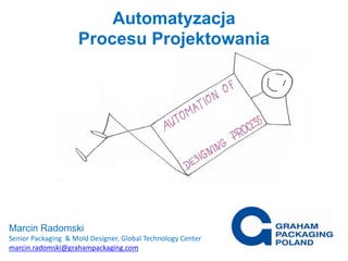 Automatyzacja
Procesu Projektowania
Marcin Radomski
Senior Packaging & Mold Designer, Global Technology Center
marcin.radomski@grahampackaging.com
 