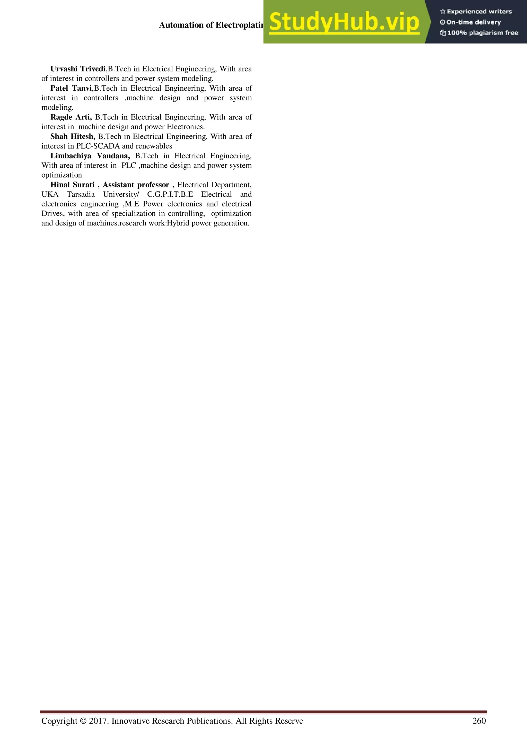 Automation of Electroplating Technique Using P. L. C.
Copyright © 2017. Innovative Research Publications. All Rights Reserve 260
Urvashi Trivedi,B.Tech in Electrical Engineering, With area
of interest in controllers and power system modeling.
Patel Tanvi,B.Tech in Electrical Engineering, With area of
interest in controllers ,machine design and power system
modeling.
Ragde Arti, B.Tech in Electrical Engineering, With area of
interest in machine design and power Electronics.
Shah Hitesh, B.Tech in Electrical Engineering, With area of
interest in PLC-SCADA and renewables
Limbachiya Vandana, B.Tech in Electrical Engineering,
With area of interest in PLC ,machine design and power system
optimization.
Hinal Surati , Assistant professor , Electrical Department,
UKA Tarsadia University/ C.G.P.I.T.B.E Electrical and
electronics engineering ,M.E Power electronics and electrical
Drives, with area of specialization in controlling, optimization
and design of machines.research work:Hybrid power generation.
 
