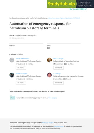 See discussions, stats, and author profiles for this publication at: https://www.researchgate.net/publication/267100469
Automation of emergency response for
petroleum oil storage terminals
Article in Safety Science · February 2015
DOI: 10.1016/j.ssci.2014.09.019
CITATION
1
READS
542
6 authors, including:
Some of the authors of this publication are also working on these related projects:
Campus Environmental Footprint of IIT Roorkee View project
Ravi KUMAR Sharma
Indian Institute of Technology Roorkee
3 PUBLICATIONS 19 CITATIONS
SEE PROFILE
Bhola R. Gurjar
Indian Institute of Technology Roorkee
67 PUBLICATIONS 1,324 CITATIONS
SEE PROFILE
Akshay V. Singhal
Indian Institute of Technology Roorkee
5 PUBLICATIONS 2 CITATIONS
SEE PROFILE
S.P. Ghuge
National Environmental Engineering Researc…
3 PUBLICATIONS 19 CITATIONS
SEE PROFILE
All content following this page was uploaded by Akshay V. Singhal on 28 October 2014.
The user has requested enhancement of the downloaded file. All in-text references underlined in blue are added to the original document
and are linked to publications on ResearchGate, letting you access and read them immediately.
 