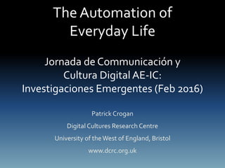 The Automation of
Everyday Life
Jornada de Communicación y
Cultura Digital AE-IC:
Investigaciones Emergentes (Feb 2016)
Patrick Crogan
Digital Cultures Research Centre
University of theWest of England, Bristol
www.dcrc.org.uk
 