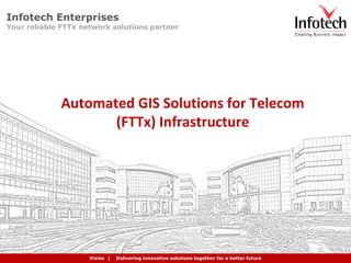 Creating Business Impact | Providing Expert Solutions | Delivering Quality Consistently | Building Partnerships Globally
Automated GIS Solutions for Telecom
(FTTx) Infrastructure
Vision | Delivering innovative solutions together for a better future
Infotech Enterprises
Your reliable FTTx network solutions partner
 