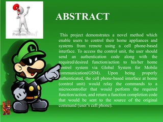 ABSTRACT
This project demonstrates a novel method which
enable users to control their home appliances and
systems from remote using a cell phone-based
interface. To access the control unit, the user should
send an authentication code along with the
required/desired function/action to his/her home
control system via Global System for Mobile
communication(GSM). Upon being properly
authenticated, the cell phone-based interface at home
(control unit) would relay the commands to a
microcontroller that would perform the required
function/action, and return a function completion code
that would be sent to the source of the original
command (user’s cell phone).
 