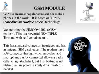 GSM MODULE
GSM is the most popular standard for mobile
phones in the world. It is based on TDMA
(time division multiple access) technology.
We are using the SIMCOM 900, a GSM
modem . This is a powerful GSM/GPRS
Terminal with self-contained unit.
This has standard connector interfaces and has
an integral SIM card reader. The modem has a
RJ9 connector through which a speaker and
microphone can be connected allowing audio
calls being established, but this feature is not
utilized in this project as only data transfer is
needed.
 