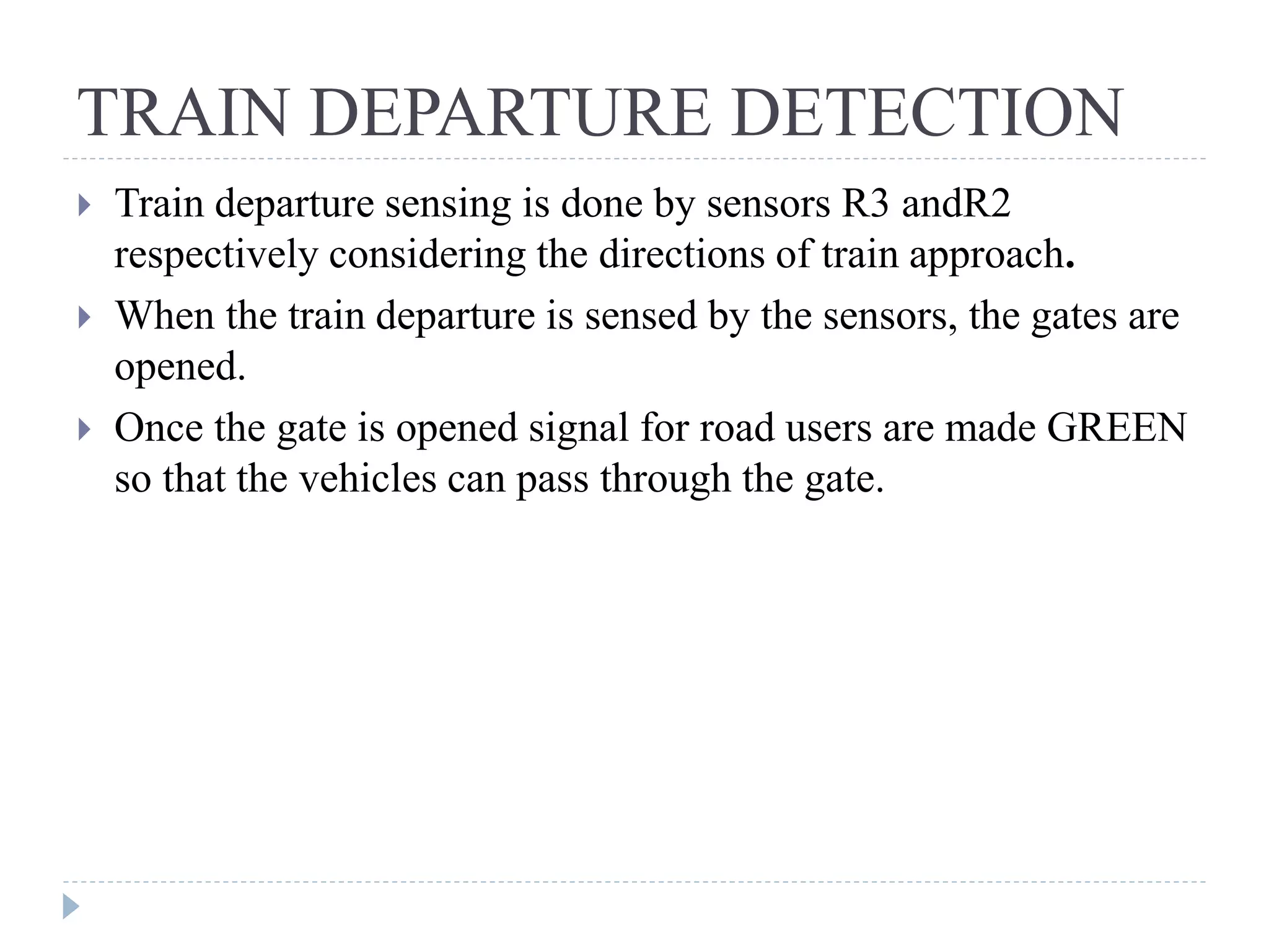 TRAIN DEPARTURE DETECTION  Train departure sensing is done by sensors R3 andR2 respectively considering the directions of train approach.  When the train departure is sensed by the sensors, the gates are opened.  Once the gate is opened signal for road users are made GREEN so that the vehicles can pass through the gate. 